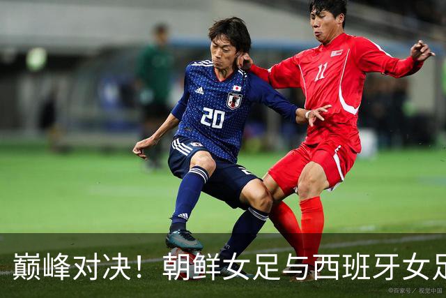 巅峰对决！朝鲜女足与西班牙女足的冠军之战即将打响！